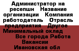 Администратор на ресепшн › Название организации ­ Компания-работодатель › Отрасль предприятия ­ Другое › Минимальный оклад ­ 25 000 - Все города Работа » Вакансии   . Ивановская обл.